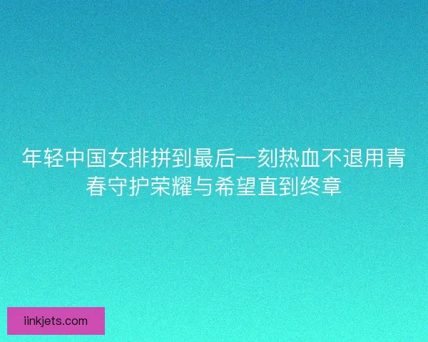 年轻中国女排拼到最后一刻热血不退用青春守护荣耀与希望直到终章