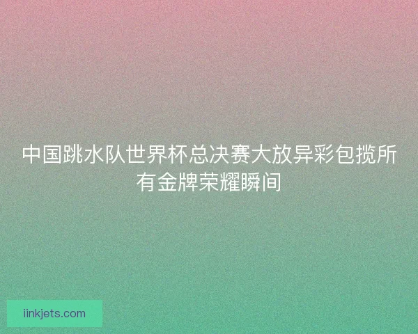 中国跳水队世界杯总决赛大放异彩包揽所有金牌荣耀瞬间 中国跳水队世界杯总决赛大放异彩包揽所有金牌荣耀瞬间