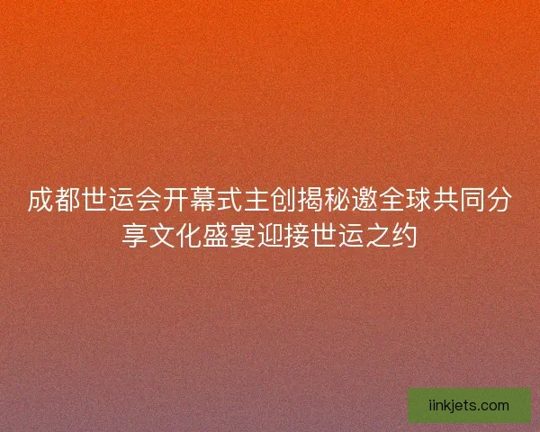 成都世运会开幕式主创揭秘邀全球共同分享文化盛宴迎接世运之约