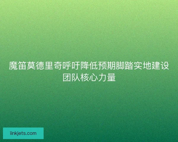 魔笛莫德里奇呼吁降低预期脚踏实地建设团队核心力量