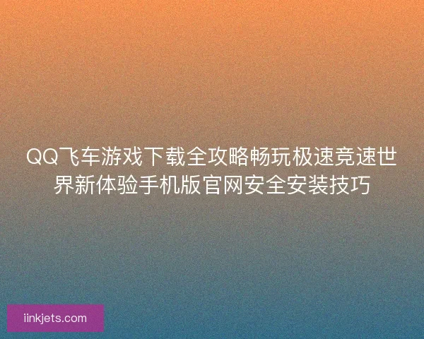 QQ飞车游戏下载全攻略畅玩极速竞速世界新体验手机版官网安全安装技巧 QQ飞车游戏下载全攻略畅玩极速竞速世界新体验手机版官网安全安装技巧